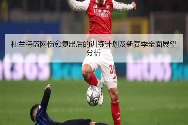 杜兰特篮网伤愈复出后的训练计划及新赛季全面展望分析